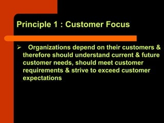 Principle 1 : Customer Focus

   Organizations depend on their customers &
 therefore should understand current & future
 customer needs, should meet customer
 requirements & strive to exceed customer
 expectations
 