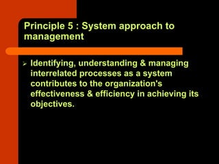 Principle 5 : System approach to
management

 Identifying, understanding & managing
 interrelated processes as a system
 contributes to the organization's
 effectiveness & efficiency in achieving its
 objectives.
 