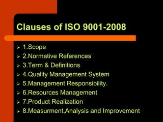 Clauses of ISO 9001-2008

 1.Scope
 2.Normative References
 3.Term & Definitions
 4.Quality Management System
 5.Management Responsibility.
 6.Resources Management
 7.Product Realization
 8.Measurment,Analysis and Improvement
 