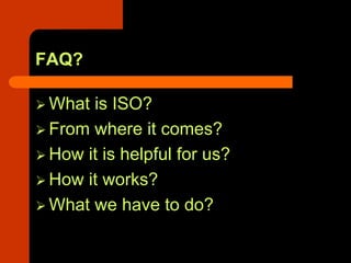 FAQ?

 What is ISO?
 From where it comes?
 How it is helpful for us?
 How it works?
 What we have to do?
 