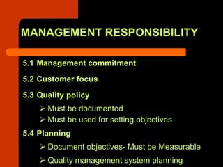 MANAGEMENT RESPONSIBILITY

5.1 Management commitment
5.2 Customer focus
5.3 Quality policy
      Must be documented
      Must be used for setting objectives
5.4 Planning
      Document objectives- Must be Measurable
      Quality management system planning
 