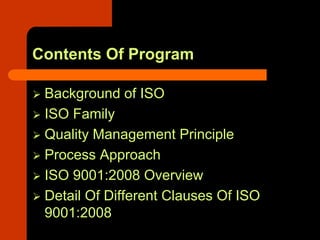 Contents Of Program

 Background of ISO
 ISO Family
 Quality Management Principle
 Process Approach
 ISO 9001:2008 Overview
 Detail Of Different Clauses Of ISO
 9001:2008
 