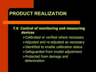 PRODUCT REALIZATION

 7.6 Control of monitoring and measuring
     devices
       Calibrated or verified where necessary
       Adjusted and re-adjusted as necessary
       Identified to enable calibration status
       Safeguarded from invalid adjustment
       Protected from damage and
       deterioration
 