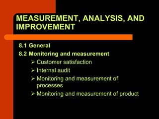 MEASUREMENT, ANALYSIS, AND
IMPROVEMENT

8.1 General
8.2 Monitoring and measurement
      Customer satisfaction
      Internal audit
      Monitoring and measurement of
      processes
      Monitoring and measurement of product
 