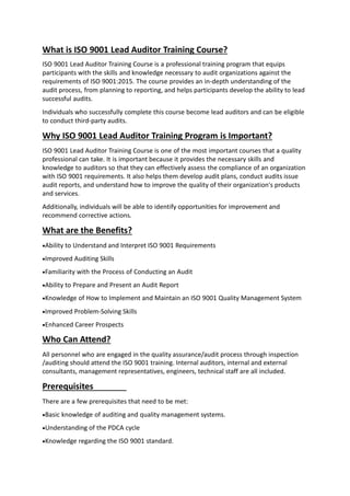 What is ISO 9001 Lead Auditor Training Course?
ISO 9001 Lead Auditor Training Course is a professional training program that equips
participants with the skills and knowledge necessary to audit organizations against the
requirements of ISO 9001:2015. The course provides an in-depth understanding of the
audit process, from planning to reporting, and helps participants develop the ability to lead
successful audits.
Individuals who successfully complete this course become lead auditors and can be eligible
to conduct third-party audits.
Why ISO 9001 Lead Auditor Training Program is Important?
ISO 9001 Lead Auditor Training Course is one of the most important courses that a quality
professional can take. It is important because it provides the necessary skills and
knowledge to auditors so that they can effectively assess the compliance of an organization
with ISO 9001 requirements. It also helps them develop audit plans, conduct audits issue
audit reports, and understand how to improve the quality of their organization's products
and services.
Additionally, individuals will be able to identify opportunities for improvement and
recommend corrective actions.
What are the Benefits?
Ability to Understand and Interpret ISO 9001 Requirements
Improved Auditing Skills
Familiarity with the Process of Conducting an Audit
Ability to Prepare and Present an Audit Report
Knowledge of How to Implement and Maintain an ISO 9001 Quality Management System
Improved Problem-Solving Skills
Enhanced Career Prospects
Who Can Attend?
All personnel who are engaged in the quality assurance/audit process through inspection
/auditing should attend the ISO 9001 training. Internal auditors, internal and external
consultants, management representatives, engineers, technical staff are all included.
Prerequisites
There are a few prerequisites that need to be met:
Basic knowledge of auditing and quality management systems.
Understanding of the PDCA cycle
Knowledge regarding the ISO 9001 standard.
 