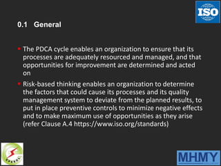 0.1 General
 The PDCA cycle enables an organization to ensure that its
processes are adequately resourced and managed, and that
opportunities for improvement are determined and acted
on
 Risk-based thinking enables an organization to determine
the factors that could cause its processes and its quality
management system to deviate from the planned results, to
put in place preventive controls to minimize negative effects
and to make maximum use of opportunities as they arise
(refer Clause A.4 https://www.iso.org/standards)
 