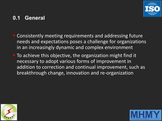 0.1 General
 Consistently meeting requirements and addressing future
needs and expectations poses a challenge for organizations
in an increasingly dynamic and complex environment
 To achieve this objective, the organization might find it
necessary to adopt various forms of improvement in
addition to correction and continual improvement, such as
breakthrough change, innovation and re-organization
 