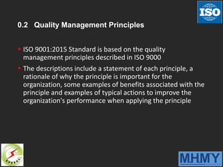 0.2 Quality Management Principles
 ISO 9001:2015 Standard is based on the quality
management principles described in ISO 9000
 The descriptions include a statement of each principle, a
rationale of why the principle is important for the
organization, some examples of benefits associated with the
principle and examples of typical actions to improve the
organization's performance when applying the principle
 