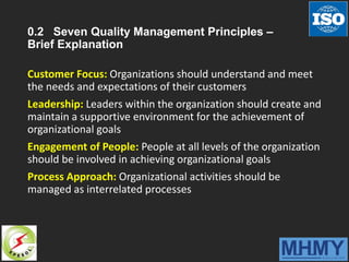 0.2 Seven Quality Management Principles –
Brief Explanation
Customer Focus: Organizations should understand and meet
the needs and expectations of their customers
Leadership: Leaders within the organization should create and
maintain a supportive environment for the achievement of
organizational goals
Engagement of People: People at all levels of the organization
should be involved in achieving organizational goals
Process Approach: Organizational activities should be
managed as interrelated processes
 