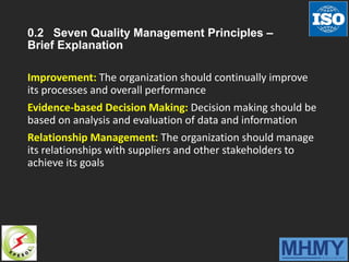 0.2 Seven Quality Management Principles –
Brief Explanation
Improvement: The organization should continually improve
its processes and overall performance
Evidence-based Decision Making: Decision making should be
based on analysis and evaluation of data and information
Relationship Management: The organization should manage
its relationships with suppliers and other stakeholders to
achieve its goals
 