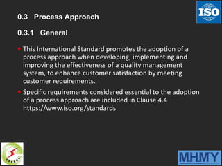 0.3 Process Approach
0.3.1 General
 This International Standard promotes the adoption of a
process approach when developing, implementing and
improving the effectiveness of a quality management
system, to enhance customer satisfaction by meeting
customer requirements.
 Specific requirements considered essential to the adoption
of a process approach are included in Clause 4.4
https://www.iso.org/standards
 