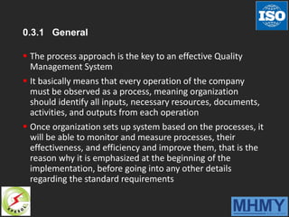 0.3.1 General
 The process approach is the key to an effective Quality
Management System
 It basically means that every operation of the company
must be observed as a process, meaning organization
should identify all inputs, necessary resources, documents,
activities, and outputs from each operation
 Once organization sets up system based on the processes, it
will be able to monitor and measure processes, their
effectiveness, and efficiency and improve them, that is the
reason why it is emphasized at the beginning of the
implementation, before going into any other details
regarding the standard requirements
 