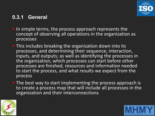 0.3.1 General
 In simple terms, the process approach represents the
concept of observing all operations in the organization as
processes
 This includes breaking the organization down into its
processes, and determining their sequence, interaction,
inputs, and outputs; as well as identifying the processes in
the organization, which processes can start before other
processes are finished, resources and information needed
to start the process, and what results we expect from the
process
 The best way to start implementing the process approach is
to create a process map that will include all processes in the
organization and their interconnections
 
