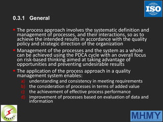 0.3.1 General
 The process approach involves the systematic definition and
management of processes, and their interactions, so as to
achieve the intended results in accordance with the quality
policy and strategic direction of the organization
 Management of the processes and the system as a whole
can be achieved using the PDCA cycle with an overall focus
on risk-based thinking aimed at taking advantage of
opportunities and preventing undesirable results
 The application of the process approach in a quality
management system enables:
a) understanding and consistency in meeting requirements
b) the consideration of processes in terms of added value
c) the achievement of effective process performance
d) improvement of processes based on evaluation of data and
information
 