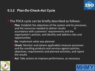 0.3.2 Plan-Do-Check-Act Cycle
 The PDCA cycle can be briefly described as follows:
• Plan: Establish the objectives of the system and its processes,
and the resources needed to deliver results in
accordance with customers' requirements and the
organization's policies, and identify and address risks and
opportunities
• Do: Implement what was planned
• Check: Monitor and (where applicable) measure processes
and the resulting products and services against policies,
objectives, requirements and planned activities, and report
the results
• Act: Take actions to improve performance, as necessary
 