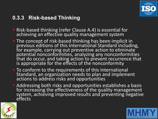 0.3.3 Risk-based Thinking
 Risk-based thinking (refer Clause A.4) is essential for
achieving an effective quality management system
 The concept of risk-based thinking has been implicit in
previous editions of this International Standard including,
for example, carrying out preventive action to eliminate
potential nonconformities, analyzing any nonconformities
that do occur, and taking action to prevent recurrence that
is appropriate for the effects of the nonconformity
 To conform to the requirements of this International
Standard, an organization needs to plan and implement
actions to address risks and opportunities
 Addressing both risks and opportunities establishes a basis
for increasing the effectiveness of the quality management
system, achieving improved results and preventing negative
effects
 