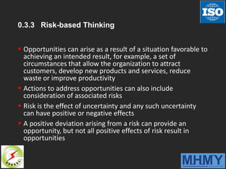 0.3.3 Risk-based Thinking
 Opportunities can arise as a result of a situation favorable to
achieving an intended result, for example, a set of
circumstances that allow the organization to attract
customers, develop new products and services, reduce
waste or improve productivity
 Actions to address opportunities can also include
consideration of associated risks
 Risk is the effect of uncertainty and any such uncertainty
can have positive or negative effects
 A positive deviation arising from a risk can provide an
opportunity, but not all positive effects of risk result in
opportunities
 
