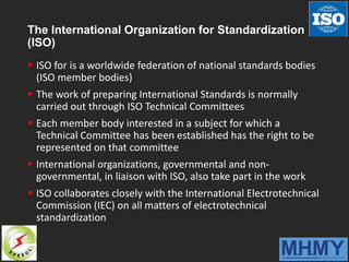 The International Organization for Standardization
(ISO)
 ISO for is a worldwide federation of national standards bodies
(ISO member bodies)
 The work of preparing International Standards is normally
carried out through ISO Technical Committees
 Each member body interested in a subject for which a
Technical Committee has been established has the right to be
represented on that committee
 International organizations, governmental and non-
governmental, in liaison with ISO, also take part in the work
 ISO collaborates closely with the International Electrotechnical
Commission (IEC) on all matters of electrotechnical
standardization
 