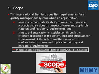 1. Scope
 This International Standard specifies requirements for a
quality management system when an organization:
a) needs to demonstrate its ability to consistently provide
products and services that meet customer and applicable
statutory and regulatory requirements, and
b) aims to enhance customer satisfaction through the
effective application of the system, including processes for
improvement of the system and the assurance of
conformity to customer and applicable statutory and
regulatory requirements
 In essence, scope of organization identifies exactly what business does
 