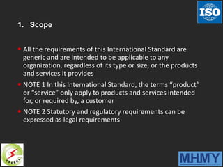 1. Scope
 All the requirements of this International Standard are
generic and are intended to be applicable to any
organization, regardless of its type or size, or the products
and services it provides
 NOTE 1 In this International Standard, the terms “product”
or “service” only apply to products and services intended
for, or required by, a customer
 NOTE 2 Statutory and regulatory requirements can be
expressed as legal requirements
 