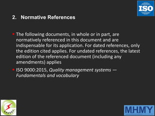 2. Normative References
 The following documents, in whole or in part, are
normatively referenced in this document and are
indispensable for its application. For dated references, only
the edition cited applies. For undated references, the latest
edition of the referenced document (including any
amendments) applies
 ISO 9000:2015, Quality management systems —
Fundamentals and vocabulary
 