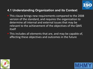 4.1 Understanding Organization and its Context
 This clause brings new requirements compared to the 2008
version of the standard, and requires the organization to
determine all internal and external issues that may be
relevant to the achievement of the objectives of the QMS
itself
 This includes all elements that are, and may be capable of,
affecting these objectives and outcomes in the future
 