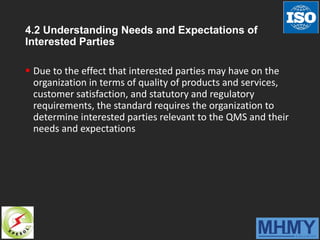 4.2 Understanding Needs and Expectations of
Interested Parties
 Due to the effect that interested parties may have on the
organization in terms of quality of products and services,
customer satisfaction, and statutory and regulatory
requirements, the standard requires the organization to
determine interested parties relevant to the QMS and their
needs and expectations
 