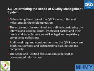 4.3 Determining the scope of Quality Management
System
 Determining the scope of the QMS is one of the main
milestones in the implementation
 The scope must be examined and defined considering the
internal and external issues, interested parties and their
needs and expectations, as well as legal and regulatory
compliance obligations
 Additional required considerations for the QMS scope are
products, services, and organizational size, nature and
complexity
 The scope and justified exclusions must be kept as
documented information
 