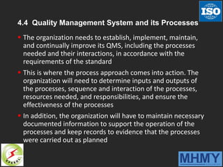 4.4 Quality Management System and its Processes
 The organization needs to establish, implement, maintain,
and continually improve its QMS, including the processes
needed and their interactions, in accordance with the
requirements of the standard
 This is where the process approach comes into action. The
organization will need to determine inputs and outputs of
the processes, sequence and interaction of the processes,
resources needed, and responsibilities, and ensure the
effectiveness of the processes
 In addition, the organization will have to maintain necessary
documented information to support the operation of the
processes and keep records to evidence that the processes
were carried out as planned
 