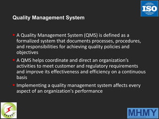 Quality Management System
 A Quality Management System (QMS) is defined as a
formalized system that documents processes, procedures,
and responsibilities for achieving quality policies and
objectives
 A QMS helps coordinate and direct an organization’s
activities to meet customer and regulatory requirements
and improve its effectiveness and efficiency on a continuous
basis
 Implementing a quality management system affects every
aspect of an organization's performance
 