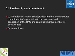 5.1 Leadership and commitment
 QMS implementation is strategic decision that demonstrates
commitment of organization to development and
application of the QMS and continual improvement of its
effectiveness
 Customer focus
 