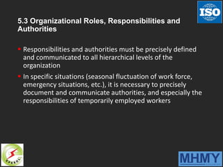 5.3 Organizational Roles, Responsibilities and
Authorities
 Responsibilities and authorities must be precisely defined
and communicated to all hierarchical levels of the
organization
 In specific situations (seasonal fluctuation of work force,
emergency situations, etc.), it is necessary to precisely
document and communicate authorities, and especially the
responsibilities of temporarily employed workers
 