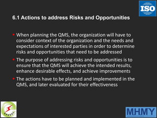 6.1 Actions to address Risks and Opportunities
 When planning the QMS, the organization will have to
consider context of the organization and the needs and
expectations of interested parties in order to determine
risks and opportunities that need to be addressed
 The purpose of addressing risks and opportunities is to
ensure that the QMS will achieve the intended results,
enhance desirable effects, and achieve improvements
 The actions have to be planned and implemented in the
QMS, and later evaluated for their effectiveness
 