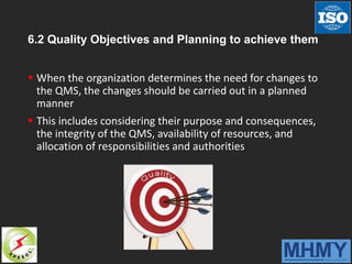 6.2 Quality Objectives and Planning to achieve them
 When the organization determines the need for changes to
the QMS, the changes should be carried out in a planned
manner
 This includes considering their purpose and consequences,
the integrity of the QMS, availability of resources, and
allocation of responsibilities and authorities
 