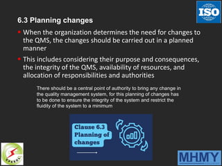 6.3 Planning changes
 When the organization determines the need for changes to
the QMS, the changes should be carried out in a planned
manner
 This includes considering their purpose and consequences,
the integrity of the QMS, availability of resources, and
allocation of responsibilities and authorities
There should be a central point of authority to bring any change in
the quality management system, for this planning of changes has
to be done to ensure the integrity of the system and restrict the
fluidity of the system to a minimum
 