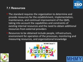 7.1 Resources
 The standard requires the organization to determine and
provide resources for the establishment, implementation,
maintenance, and continual improvement of the QMS,
taking into account the capabilities and constraints of
existing internal resources and the need to obtain additional
resources from external providers
 Resources to be obtained include people, infrastructure,
environment for operation of the processes, monitoring and
measuring resources, and organizational knowledge
 