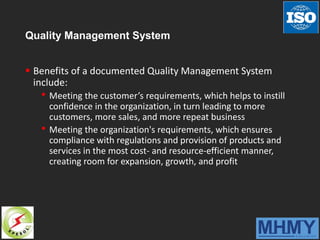 Quality Management System
 Benefits of a documented Quality Management System
include:
• Meeting the customer’s requirements, which helps to instill
confidence in the organization, in turn leading to more
customers, more sales, and more repeat business
• Meeting the organization's requirements, which ensures
compliance with regulations and provision of products and
services in the most cost- and resource-efficient manner,
creating room for expansion, growth, and profit
 