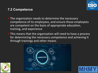 7.2 Competence
 The organization needs to determine the necessary
competence of its employees, and ensure those employees
are competent on the basis of appropriate education,
training, and experience
 This means that the organization will need to have a process
for determining the necessary competence and achieving it
through trainings and other means
 