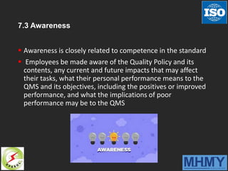 7.3 Awareness
 Awareness is closely related to competence in the standard
 Employees be made aware of the Quality Policy and its
contents, any current and future impacts that may affect
their tasks, what their personal performance means to the
QMS and its objectives, including the positives or improved
performance, and what the implications of poor
performance may be to the QMS
 