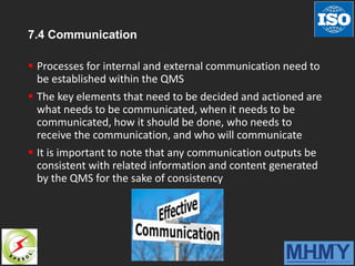 7.4 Communication
 Processes for internal and external communication need to
be established within the QMS
 The key elements that need to be decided and actioned are
what needs to be communicated, when it needs to be
communicated, how it should be done, who needs to
receive the communication, and who will communicate
 It is important to note that any communication outputs be
consistent with related information and content generated
by the QMS for the sake of consistency
 
