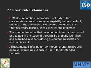 7.5 Documented information
 QMS documentation is comprised not only of the
documents and records required explicitly by the standard,
but also of the documents and records the organization
finds necessary to execute its activities and processes
 The standard requires that documented information created
or updated in the scope of the QMS be properly identified
and described, also considering its content presentation,
and media used
 All documented information go through proper review and
approval procedures to ensure it is fit for its intended
purpose
 