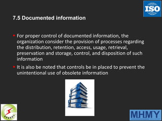 7.5 Documented information
 For proper control of documented information, the
organization consider the provision of processes regarding
the distribution, retention, access, usage, retrieval,
preservation and storage, control, and disposition of such
information
 It is also be noted that controls be in placed to prevent the
unintentional use of obsolete information
 