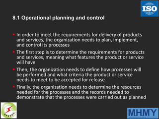 8.1 Operational planning and control
 In order to meet the requirements for delivery of products
and services, the organization needs to plan, implement,
and control its processes
 The first step is to determine the requirements for products
and services, meaning what features the product or service
will have
 Then, the organization needs to define how processes will
be performed and what criteria the product or service
needs to meet to be accepted for release
 Finally, the organization needs to determine the resources
needed for the processes and the records needed to
demonstrate that the processes were carried out as planned
 