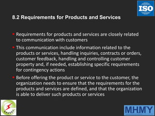 8.2 Requirements for Products and Services
 Requirements for products and services are closely related
to communication with customers
 This communication include information related to the
products or services, handling inquiries, contracts or orders,
customer feedback, handling and controlling customer
property and, if needed, establishing specific requirements
for contingency actions
 Before offering the product or service to the customer, the
organization needs to ensure that the requirements for the
products and services are defined, and that the organization
is able to deliver such products or services
 