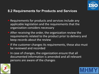 8.2 Requirements for Products and Services
 Requirements for products and services include any
applicable legislation and the requirements that the
organization considers necessary
 After receiving the order, the organization review the
requirements related to the product prior to delivery and
keep records about the review
 If the customer changes its requirements, these also must
be reviewed and recorded
 In case of changes, the organization ensure that all
documented information is amended and all relevant
persons are aware of the changes
 
