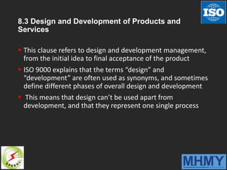 8.3 Design and Development of Products and
Services
 This clause refers to design and development management,
from the initial idea to final acceptance of the product
 ISO 9000 explains that the terms “design” and
“development” are often used as synonyms, and sometimes
define different phases of overall design and development
 This means that design can’t be used apart from
development, and that they represent one single process
 