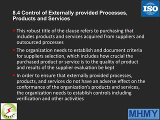8.4 Control of Externally provided Processes,
Products and Services
 This robust title of the clause refers to purchasing that
includes products and services acquired from suppliers and
outsourced processes
 The organization needs to establish and document criteria
for suppliers selection, which includes how crucial the
purchased product or service is to the quality of product
and results of the supplier evaluation be kept
 In order to ensure that externally provided processes,
products, and services do not have an adverse effect on the
conformance of the organization’s products and services,
the organization needs to establish controls including
verification and other activities
 