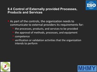 8.4 Control of Externally provided Processes,
Products and Services
 As part of the controls, the organization needs to
communicate to external providers its requirements for:
• the processes, products, and services to be provided
• the approval of methods, processes, and equipment
• competence
• verification or validation activities that the organization
intends to perform
 