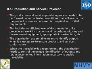 8.5 Production and Service Provision
 The production and services provision process needs to be
performed under controlled conditions that will ensure that
the product or service delivered is compliant with initial
requirements.
 This includes a sufficient level of documentation, like
procedures, work instructions and records, monitoring and
measurement equipment, appropriate infrastructure, etc.
 The organization use suitable means to identify outputs
when it is necessary to ensure products and services
conformance
 When the traceability is a requirement, the organization
needs to control the unique identification of outputs and
retain documented information necessary to enable
traceability
 