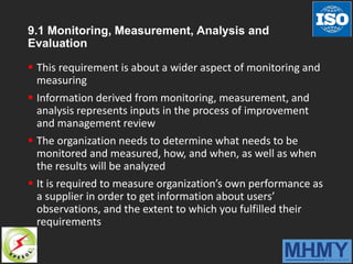 9.1 Monitoring, Measurement, Analysis and
Evaluation
 This requirement is about a wider aspect of monitoring and
measuring
 Information derived from monitoring, measurement, and
analysis represents inputs in the process of improvement
and management review
 The organization needs to determine what needs to be
monitored and measured, how, and when, as well as when
the results will be analyzed
 It is required to measure organization’s own performance as
a supplier in order to get information about users’
observations, and the extent to which you fulfilled their
requirements
 